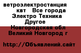 ветроэлектростанция 15-50 квт - Все города Электро-Техника » Другое   . Новгородская обл.,Великий Новгород г.